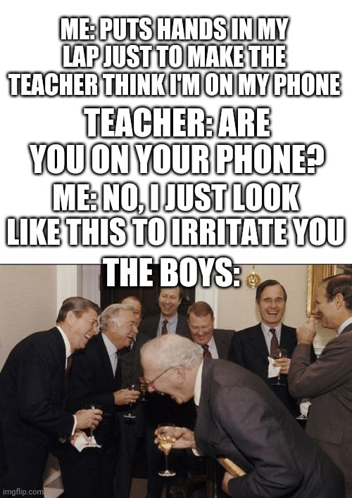 I did it on purpose | ME: PUTS HANDS IN MY LAP JUST TO MAKE THE TEACHER THINK I'M ON MY PHONE; TEACHER: ARE YOU ON YOUR PHONE? ME: NO, I JUST LOOK LIKE THIS TO IRRITATE YOU; THE BOYS: | image tagged in blank white template,memes,laughing men in suits | made w/ Imgflip meme maker