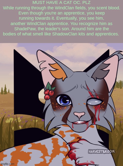 No harming him or turning him in to the leader - Ig romance is allowed but they're apprentices - No joke ocs | MUST HAVE A CAT OC. PLZ
While running through the WindClan fields, you scent blood. Even though you're an apprentice, you keep running towards it. Eventually, you see him, another WindClan apprentice. You recognize him as ShadePaw, the leader's son. Around him are the bodies of what smell like ShadowClan kits and apprentices. | made w/ Imgflip meme maker