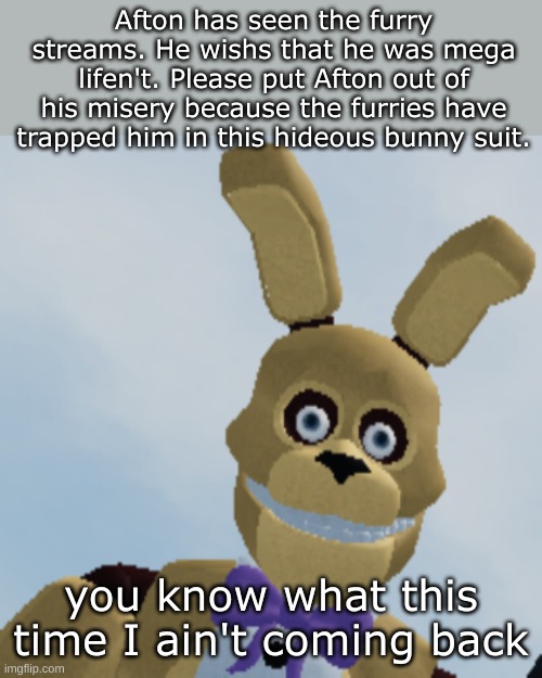 a little fnaf/anti-furry meme crossover. | Afton has seen the furry streams. He wishs that he was mega lifen't. Please put Afton out of his misery because the furries have trapped him in this hideous bunny suit. you know what this time I ain't coming back | image tagged in spring bonnie staring menacingly | made w/ Imgflip meme maker