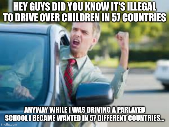 Can someone tell me what happened? | HEY GUYS DID YOU KNOW IT'S ILLEGAL TO DRIVE OVER CHILDREN IN 57 COUNTRIES; ANYWAY WHILE I WAS DRIVING A PARLAYED SCHOOL I BECAME WANTED IN 57 DIFFERENT COUNTRIES... | image tagged in man in car | made w/ Imgflip meme maker