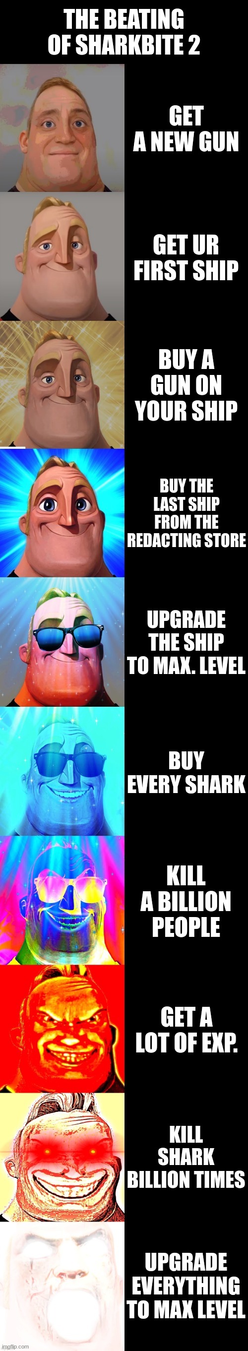 mr incredible becoming canny | THE BEATING OF SHARKBITE 2; GET A NEW GUN; GET UR FIRST SHIP; BUY A GUN ON YOUR SHIP; BUY THE LAST SHIP FROM THE REDACTING STORE; UPGRADE THE SHIP TO MAX. LEVEL; BUY EVERY SHARK; KILL A BILLION PEOPLE; GET A LOT OF EXP. KILL SHARK BILLION TIMES; UPGRADE EVERYTHING TO MAX LEVEL | image tagged in mr incredible becoming canny | made w/ Imgflip meme maker
