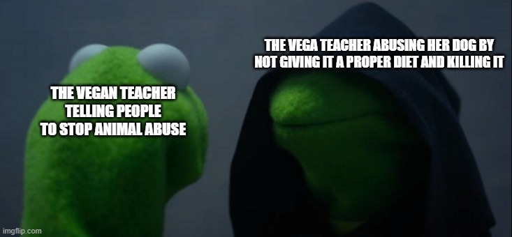 Send this to the Vegan Teacher | THE VEGA TEACHER ABUSING HER DOG BY NOT GIVING IT A PROPER DIET AND KILLING IT; THE VEGAN TEACHER TELLING PEOPLE TO STOP ANIMAL ABUSE | image tagged in memes,evil kermit | made w/ Imgflip meme maker