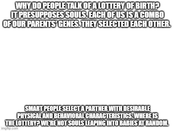 not a lottery - not PowerSoul | WHY DO PEOPLE TALK OF A LOTTERY OF BIRTH? IT PRESUPPOSES SOULS. EACH OF US IS A COMBO OF OUR PARENTS' GENES. THEY SELECTED EACH OTHER. SMART PEOPLE SELECT A PARTNER WITH DESIRABLE PHYSICAL AND BEHAVIORAL CHARACTERISTICS. WHERE IS THE LOTTERY? WE'RE NOT SOULS LEAPING INTO BABIES AT RANDOM. | image tagged in blank white template | made w/ Imgflip meme maker