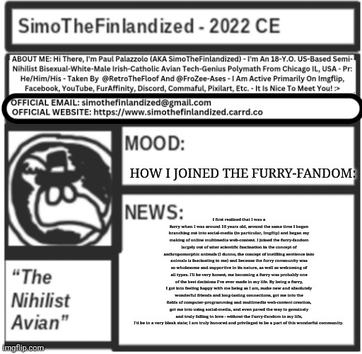 HOW I JOINED THE FURRY-FANDOM: By SimoTheFinlandized / Paul Palazzolo - 2022 CE | HOW I JOINED THE FURRY-FANDOM:; I first realized that I was a furry when I was around 16 years old, around the same time I began branching out into social-media (in particular, Imgflip) and began my making of online multimedia web-content. I joined the furry-fandom largely out of utter scientific fascination in the concept of anthropomorphic animals (I dunno, the concept of instilling sentience into animals is fascinating to me) and because the furry community was so wholesome and supportive in its nature, as well as welcoming of all types. I'll be very honest, me becoming a furry was probably one of the best decisions I've ever made in my life. By being a furry, I got into feeling happy with me being as I am, make new and absolutely wonderful friends and long-lasting connections, got me into the fields of computer-programming and multimedia web-content creation, got me into using social-media, and even paved the way to genuinely and truly falling in love - without the Furry-Fandom in my life, I'd be in a very bleak state; I am truly honored and privileged to be a part of this wonderful community. | image tagged in simothefinlandized announcement template v5 | made w/ Imgflip meme maker