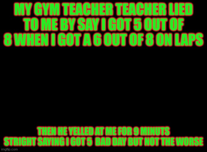blank black | MY GYM TEACHER TEACHER LIED TO ME BY SAY I GOT 5 OUT OF 8 WHEN I GOT A 6 OUT OF 8 ON LAPS; THEN HE YELLED AT ME FOR 9 MINUTS STRIGHT SAYING I GOT 5  BAD DAY BUT NOT THE WORSE | image tagged in blank black,gym,school sucks,school,teacher,memes | made w/ Imgflip meme maker