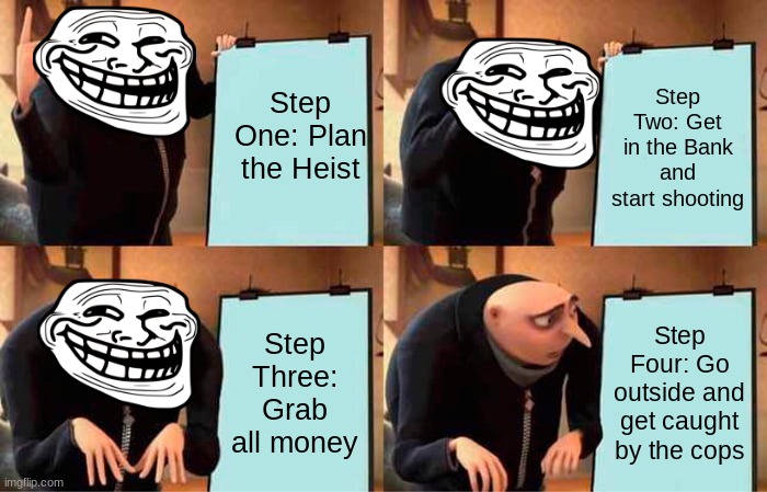 Gru's Plan | Step One: Plan the Heist; Step Two: Get in the Bank and start shooting; Step Three: Grab all money; Step Four: Go outside and get caught by the cops | image tagged in memes,gru's plan | made w/ Imgflip meme maker