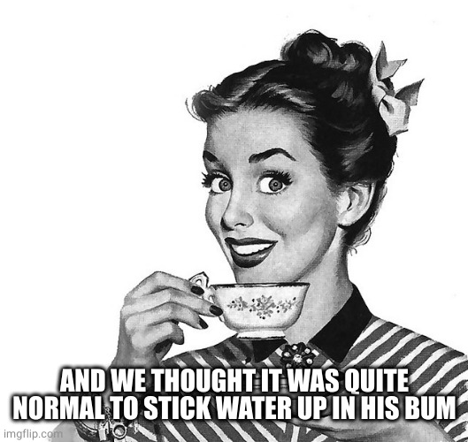 Retro woman teacup | AND WE THOUGHT IT WAS QUITE NORMAL TO STICK WATER UP IN HIS BUM | image tagged in retro woman teacup | made w/ Imgflip meme maker