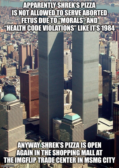 It’s right next to the Cinnabon and across from Sephora | APPARENTLY SHREK’S PIZZA IS NOT ALLOWED TO SERVE ABORTED FETUS DUE TO “MORALS” AND “HEALTH CODE VIOLATIONS” LIKE IT’S 1984; ANYWAY SHREK’S PIZZA IS OPEN AGAIN IN THE SHOPPING MALL AT THE IMGFLIP TRADE CENTER IN MSMG CITY | image tagged in the world trade center of new york city | made w/ Imgflip meme maker