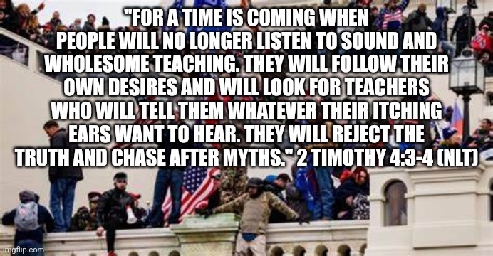 2nd Timothy  4:3-4 Bible | "FOR A TIME IS COMING WHEN PEOPLE WILL NO LONGER LISTEN TO SOUND AND WHOLESOME TEACHING. THEY WILL FOLLOW THEIR OWN DESIRES AND WILL LOOK FOR TEACHERS WHO WILL TELL THEM WHATEVER THEIR ITCHING EARS WANT TO HEAR. THEY WILL REJECT THE TRUTH AND CHASE AFTER MYTHS." 2 TIMOTHY 4:3-4 (NLT) | image tagged in evil,trump,devil | made w/ Imgflip meme maker