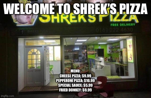 WELCOME TO SHREK’S PIZZA; MENU:
CHEESE PIZZA: $9.99
PEPPERONI PIZZA: $10.99
SPECIAL SAUCE: $5.99
FRIED DONKEY: $9.99 | made w/ Imgflip meme maker