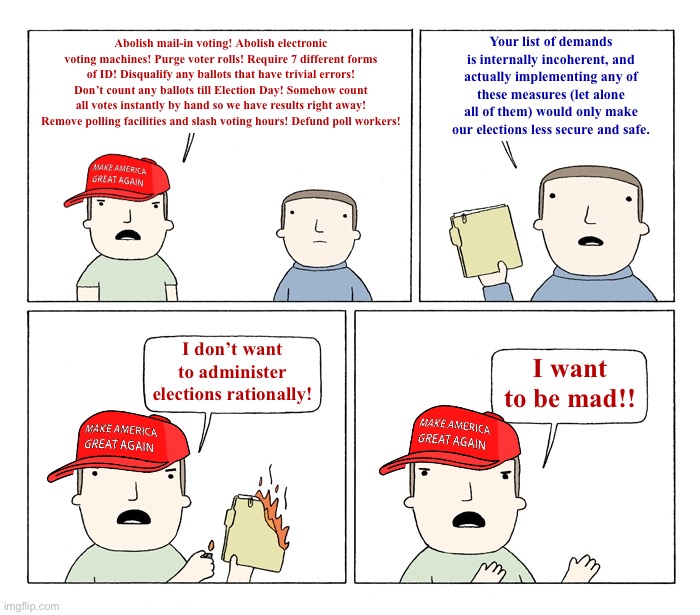 MAGA I want to be mad | Your list of demands is internally incoherent, and actually implementing any of these measures (let alone all of them) would only make our elections less secure and safe. Abolish mail-in voting! Abolish electronic voting machines! Purge voter rolls! Require 7 different forms of ID! Disqualify any ballots that have trivial errors! Don’t count any ballots till Election Day! Somehow count all votes instantly by hand so we have results right away! Remove polling facilities and slash voting hours! Defund poll workers! I don’t want to administer elections rationally! I want to be mad!! | image tagged in maga i want to be mad | made w/ Imgflip meme maker