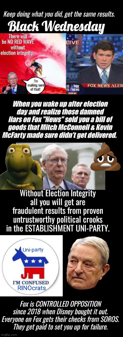 Black Wednesday same election results | Keep doing what you did, get the same results. Black Wednesday; Without Election Integrity all you will get are fraudulent results from proven untrustworthy political crooks in the ESTABLISHMENT UNI-PARTY. Fox is CONTROLLED OPPOSITION since 2018 when Disney bought it out.
Everyone on Fox gets their checks from SOROS.
They get paid to set you up for failure. | image tagged in mitch mcconnell,turtle | made w/ Imgflip meme maker