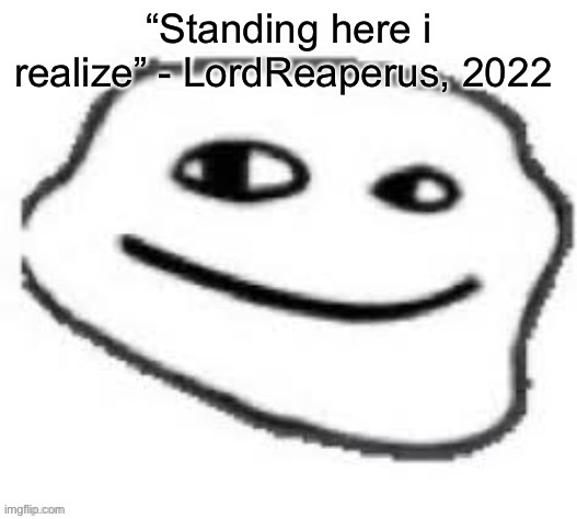 We do a little trolling | “Standing here i realize” - LordReaperus, 2022 | image tagged in we do a little trolling | made w/ Imgflip meme maker