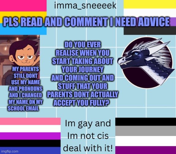 imma_sneeeek anouncement tamplate | PLS READ AND COMMENT I NEED ADVICE; DO YOU EVER REALISE WHEN YOU START TAKING ABOUT YOUR JOURNEY AND COMING OUT AND STUFF THAT YOUR PARENTS DONT ACTUALLY ACCEPT YOU FULLY? MY PARENTS STILL DONT USE MY NAME AND PRONOUNS AND I CHANGED MY NAME ON MY SCHOOL EMAIL | image tagged in imma_sneeeek anouncement tamplate | made w/ Imgflip meme maker