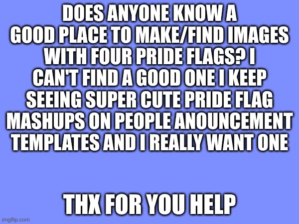 anyone know any? | DOES ANYONE KNOW A GOOD PLACE TO MAKE/FIND IMAGES WITH FOUR PRIDE FLAGS? I CAN'T FIND A GOOD ONE I KEEP SEEING SUPER CUTE PRIDE FLAG MASHUPS ON PEOPLE ANOUNCEMENT TEMPLATES AND I REALLY WANT ONE; THX FOR YOU HELP | image tagged in pride,asexual,pansexual,non binary,gender fluid | made w/ Imgflip meme maker