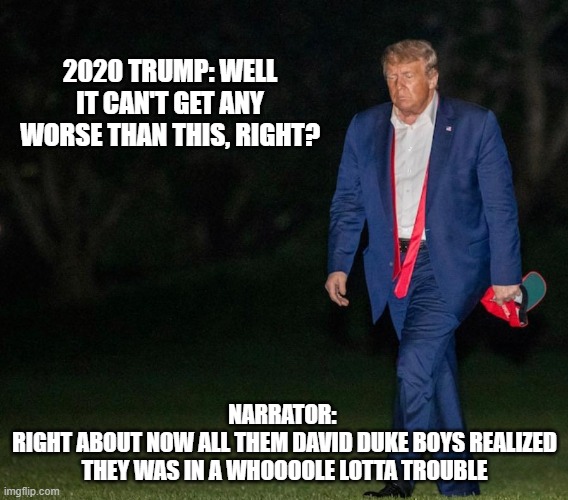 Sad Man Trump And The Dukes of Hazzard Narrator | 2020 TRUMP: WELL IT CAN'T GET ANY WORSE THAN THIS, RIGHT? NARRATOR: 
RIGHT ABOUT NOW ALL THEM DAVID DUKE BOYS REALIZED THEY WAS IN A WHOOOOLE LOTTA TROUBLE | image tagged in sad man trump | made w/ Imgflip meme maker