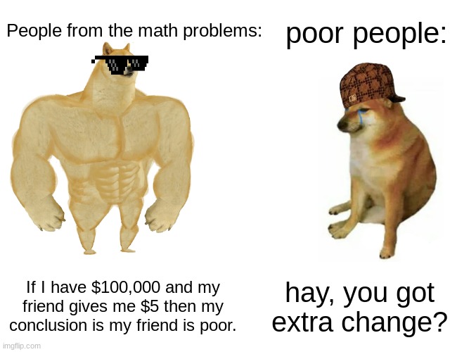 Bro the math problems be like this tho. | poor people:; People from the math problems:; If I have $100,000 and my friend gives me $5 then my conclusion is my friend is poor. hay, you got extra change? | image tagged in memes,buff doge vs cheems | made w/ Imgflip meme maker