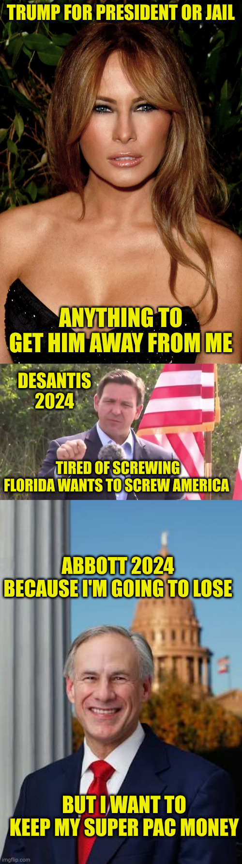 A preview of honest next election ads | TRUMP FOR PRESIDENT OR JAIL; ANYTHING TO GET HIM AWAY FROM ME; DESANTIS 2024; TIRED OF SCREWING FLORIDA WANTS TO SCREW AMERICA; ABBOTT 2024 BECAUSE I'M GOING TO LOSE; BUT I WANT TO KEEP MY SUPER PAC MONEY | image tagged in melania trump,florida governor ron desantis,gov greg abbott | made w/ Imgflip meme maker
