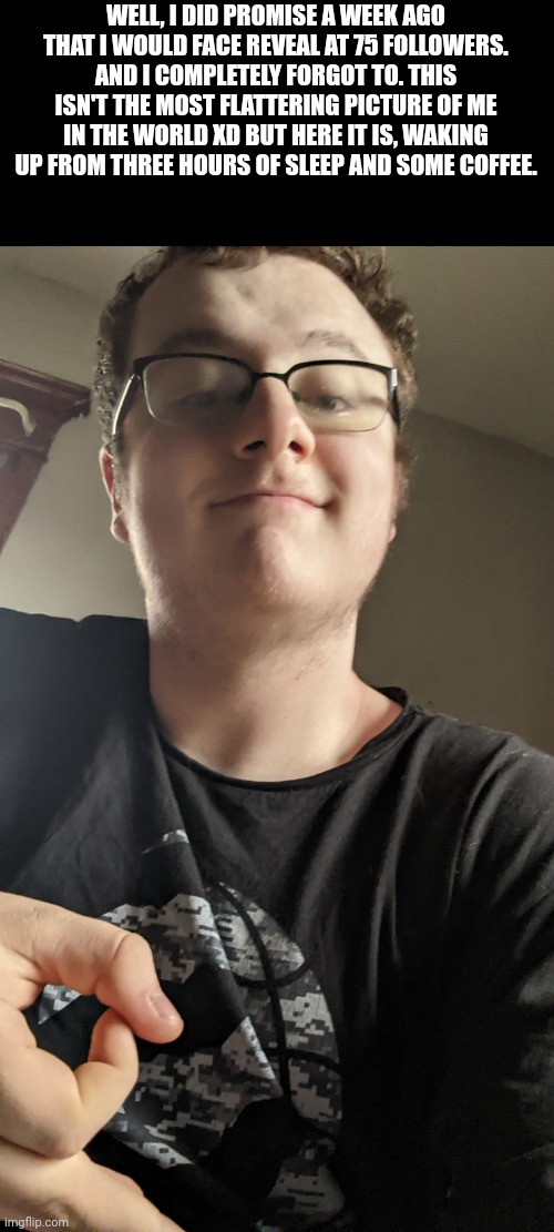 WELL, I DID PROMISE A WEEK AGO THAT I WOULD FACE REVEAL AT 75 FOLLOWERS. AND I COMPLETELY FORGOT TO. THIS ISN'T THE MOST FLATTERING PICTURE OF ME IN THE WORLD XD BUT HERE IT IS, WAKING UP FROM THREE HOURS OF SLEEP AND SOME COFFEE. | made w/ Imgflip meme maker