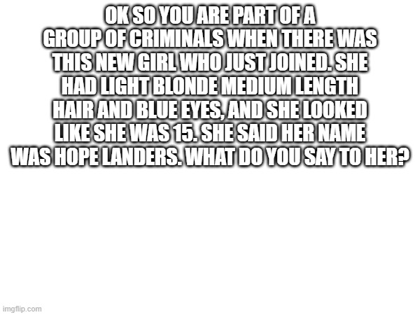 OK SO YOU ARE PART OF A GROUP OF CRIMINALS WHEN THERE WAS THIS NEW GIRL WHO JUST JOINED. SHE HAD LIGHT BLONDE MEDIUM LENGTH HAIR AND BLUE EYES, AND SHE LOOKED LIKE SHE WAS 15. SHE SAID HER NAME WAS HOPE LANDERS. WHAT DO YOU SAY TO HER? | made w/ Imgflip meme maker