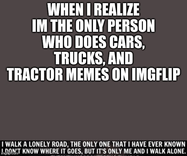 whyyyyyyyyyyyyyy | WHEN I REALIZE IM THE ONLY PERSON WHO DOES CARS, TRUCKS, AND TRACTOR MEMES ON IMGFLIP | image tagged in ii walk a lonely road | made w/ Imgflip meme maker
