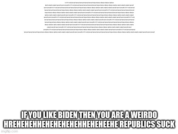 Blank White Template | l;sDJF osidj fpoisajd fopiasjd fpoisjad fopiasjd fpoisjad foipjsad fpoijsa dfpoijas dfpoijas dpofijias dpoifj asdpoifj asdpoijf aposijdf opiasf pioasjdfl;sDJF osidj fpoisajd fopiasjd fpoisjad fopiasjd fpoisjad foipjsad fpoijsa dfpoijas dfpoijas dpofijias dpoifj asdpoifj asdpoijf aposijdf opiasf pioasjdfl;sDJF osidj fpoisajd fopiasjd fpoisjad fopiasjd fpoisjad foipjsad fpoijsa dfpoijas dfpoijas dpofijias dpoifj asdpoifj asdpoijf aposijdf opiasf pioasjdfl;sDJF osidj fpoisajd fopiasjd fpoisjad fopiasjd fpoisjad foipjsad fpoijsa dfpoijas dfpoijas dpofijias dpoifj asdpoifj asdpoijf aposijdf opiasf pioasjdfl;sDJF osidj fpoisajd fopiasjd fpoisjad fopiasjd fpoisjad foipjsad fpoijsa dfpoijas dfpoijas dpofijias dpoifj asdpoifj asdpoijf aposijdf opiasf pioasjdfl;sDJF osidj fpoisajd fopiasjd fpoisjad fopiasjd fpoisjad foipjsad fpoijsa dfpoijas dfpoijas dpofijias dpoifj asdpoifj asdpoijf aposijdf opiasf pioasjdfl;sDJF osidj fpoisajd fopiasjd fpoisjad fopiasjd fpoisjad foipjsad fpoijsa dfpoijas dfpoijas dpofijias dpoifj asdpoifj asdpoijf aposijdf opiasf pioasjdfl;sDJF osidj fpoisajd fopiasjd fpoisjad fopiasjd fpoisjad foipjsad fpoijsa dfpoijas dfpoijas dpofijias dpoifj asdpoifj asdpoijf aposijdf opiasf pioasjdfl;sDJF osidj fpoisajd fopiasjd fpoisjad fopiasjd fpoisjad foipjsad fpoijsa dfpoijas dfpoijas dpofijias dpoifj asdpoifj asdpoijf aposijdf opiasf pioasjdfl;sDJF osidj fpoisajd fopiasjd fpoisjad fopiasjd fpoisjad foipjsad fpoijsa dfpoijas dfpoijas dpofijias dpoifj asdpoifj asdpoijf aposijdf opiasf pioasjdfl;sDJF osidj fpoisajd fopiasjd fpoisjad fopiasjd fpoisjad foipjsad fpoijsa dfpoijas dfpoijas dpofijias dpoifj asdpoifj asdpoijf aposijdf opiasf pioasjdfl;sDJF osidj fpoisajd fopiasjd fpoisjad fopiasjd fpoisjad foipjsad fpoijsa dfpoijas dfpoijas dpofijias dpoifj asdpoifj asdpoijf aposijdf opiasf pioasjdfl;sDJF osidj fpoisajd fopiasjd fpoisjad fopiasjd fpoisjad foipjsad fpoijsa dfpoijas dfpoijas dpofijias dpoifj asdpoifj asdpoijf aposijdf opiasf pioasjdfl;sDJF osidj fpoisajd fopiasjd fpoisjad fopiasjd fpoisjad foipjsad fpoijsa dfpoijas dfpoijas dpofijias dpoifj asdpoifj asdpoijf aposijdf opiasf pioasjdfl;sDJF osidj fpoisajd fopiasjd fpoisjad fopiasjd fpoisjad foipjsad fpoijsa dfpoijas dfpoijas dpofijias dpoifj asdpoifj asdpoijf aposijdf opiasf pioasjdfl;sDJF osidj fpoisajd fopiasjd fpoisjad fopiasjd fpoisjad foipjsad fpoijsa dfpoijas dfpoijas dpofijias dpoifj asdpoifj asdpoijf aposijdf opiasf pioasjdf; IF YOU LIKE BIDEN THEN YOU ARE A WEIRDO HREHEHEHHEHEHEHEHEHHEHEHEEHE REPUBLICS SUCK | image tagged in blank white template | made w/ Imgflip meme maker