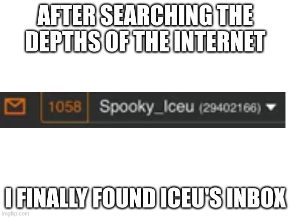 Finally | AFTER SEARCHING THE DEPTHS OF THE INTERNET; I FINALLY FOUND ICEU'S INBOX | image tagged in blank white template | made w/ Imgflip meme maker