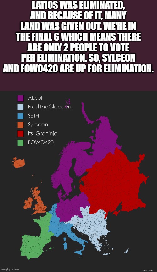 We're in the Final 6 | LATIOS WAS ELIMINATED, AND BECAUSE OF IT, MANY LAND WAS GIVEN OUT. WE'RE IN THE FINAL 6 WHICH MEANS THERE ARE ONLY 2 PEOPLE TO VOTE PER ELIMINATION. SO, SYLCEON AND FOWO420 ARE UP FOR ELIMINATION. | image tagged in memes,pokemon,map,europe,battle royale,why are you reading this | made w/ Imgflip meme maker