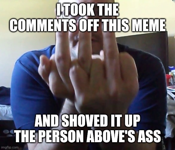 Triple Middle Finger | I TOOK THE COMMENTS OFF THIS MEME; AND SHOVED IT UP THE PERSON ABOVE'S ASS | made w/ Imgflip meme maker