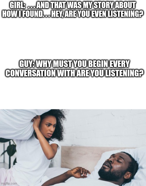 What happened next. | GIRL:  . . . AND THAT WAS MY STORY ABOUT HOW I FOUND. . . HEY, ARE YOU EVEN LISTENING? GUY: WHY MUST YOU BEGIN EVERY CONVERSATION WITH ARE YOU LISTENING? | image tagged in blank white template,angry | made w/ Imgflip meme maker