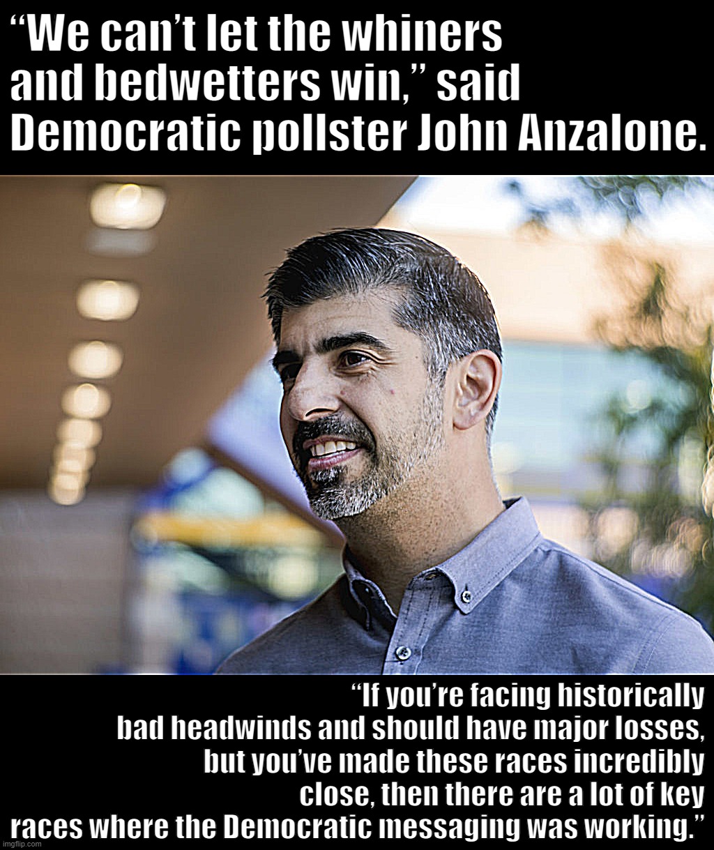 John Anzalone | “We can’t let the whiners and bedwetters win,” said Democratic pollster John Anzalone. “If you’re facing historically bad headwinds and should have major losses, but you’ve made these races incredibly close, then there are a lot of key races where the Democratic messaging was working.” | image tagged in john anzalone | made w/ Imgflip meme maker