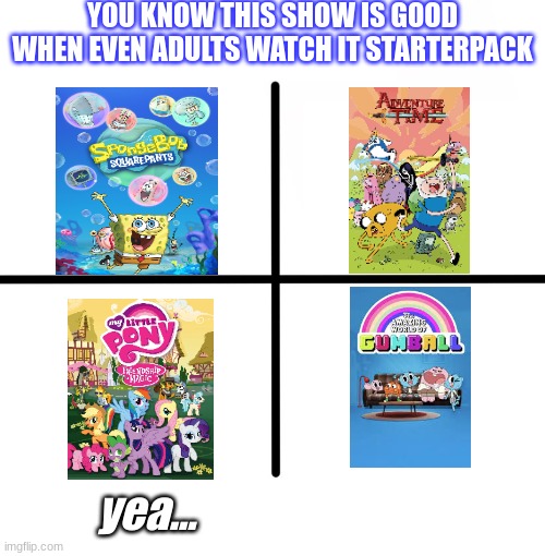 good shows | YOU KNOW THIS SHOW IS GOOD WHEN EVEN ADULTS WATCH IT STARTERPACK; yea... | image tagged in memes | made w/ Imgflip meme maker