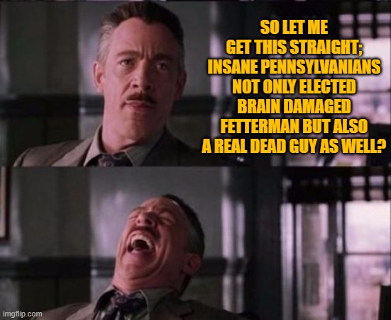 They are trying to prove that Southern California is not the craziest Dem Party run state. | SO LET ME GET THIS STRAIGHT; INSANE PENNSYLVANIANS NOT ONLY ELECTED BRAIN DAMAGED FETTERMAN BUT ALSO A REAL DEAD GUY AS WELL? | image tagged in j jonah jameson | made w/ Imgflip meme maker