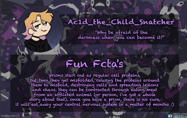 . | Fun Fcta's; prions start out as regular cell proteins, but then they get misfolded, causing the proteins around them to misfold, destroying cells and spreading lesions and chaos. they can be contracted through eating meat from an afflicted animal (or person, i've got a whole story about that). once you have a prion, there is no cure, it will eat away your central nervous system in a matter of months :) | made w/ Imgflip meme maker