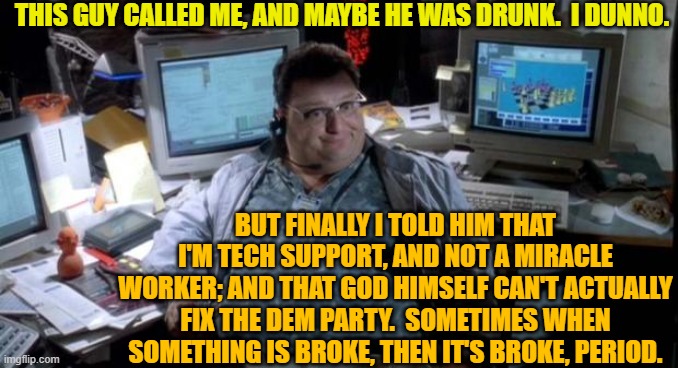 Sometimes you just gotta trash it, and then start all over. | THIS GUY CALLED ME, AND MAYBE HE WAS DRUNK.  I DUNNO. BUT FINALLY I TOLD HIM THAT I'M TECH SUPPORT, AND NOT A MIRACLE WORKER; AND THAT GOD HIMSELF CAN'T ACTUALLY FIX THE DEM PARTY.  SOMETIMES WHEN SOMETHING IS BROKE, THEN IT'S BROKE, PERIOD. | image tagged in i dunno | made w/ Imgflip meme maker