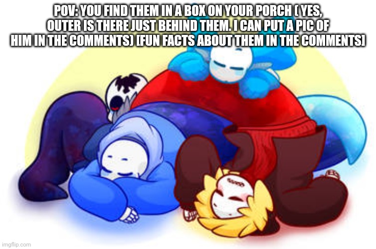 Facts in comments, have fun :] (they are the size of your hand, a bit smaller) NO HURTING THEM | POV: YOU FIND THEM IN A BOX ON YOUR PORCH ( YES, OUTER IS THERE JUST BEHIND THEM. I CAN PUT A PIC OF HIM IN THE COMMENTS) [FUN FACTS ABOUT THEM IN THE COMMENTS] | made w/ Imgflip meme maker