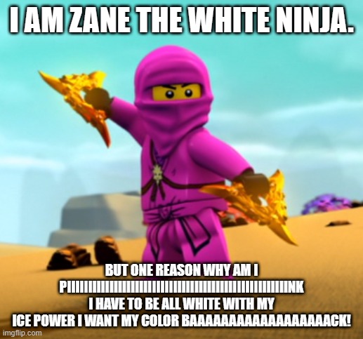 Lego Ninjago pink Zane | I AM ZANE THE WHITE NINJA. BUT ONE REASON WHY AM I PIIIIIIIIIIIIIIIIIIIIIIIIIIIIIIIIIIIIIIIIIIIIIIIIIIIINK I HAVE TO BE ALL WHITE WITH MY ICE POWER I WANT MY COLOR BAAAAAAAAAAAAAAAAAACK! | image tagged in lego ninjago pink zane | made w/ Imgflip meme maker