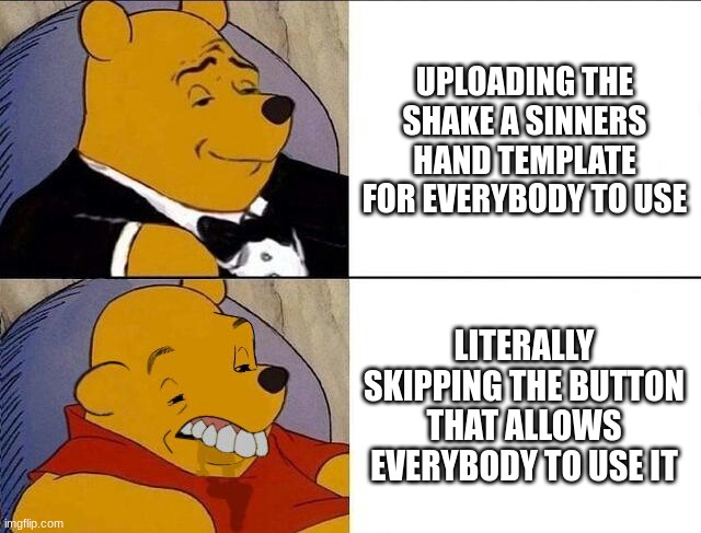 Can Somebody Please Upload It Please! | UPLOADING THE SHAKE A SINNERS HAND TEMPLATE FOR EVERYBODY TO USE; LITERALLY SKIPPING THE BUTTON THAT ALLOWS EVERYBODY TO USE IT | image tagged in tuxedo winnie the pooh grossed reverse | made w/ Imgflip meme maker