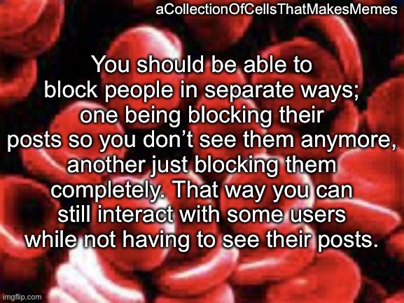 aCollectionOfCellsThatMakesMemes announcement template | You should be able to block people in separate ways; one being blocking their posts so you don’t see them anymore, another just blocking them completely. That way you can still interact with some users while not having to see their posts. | image tagged in acollectionofcellsthatmakesmemes announcement template | made w/ Imgflip meme maker