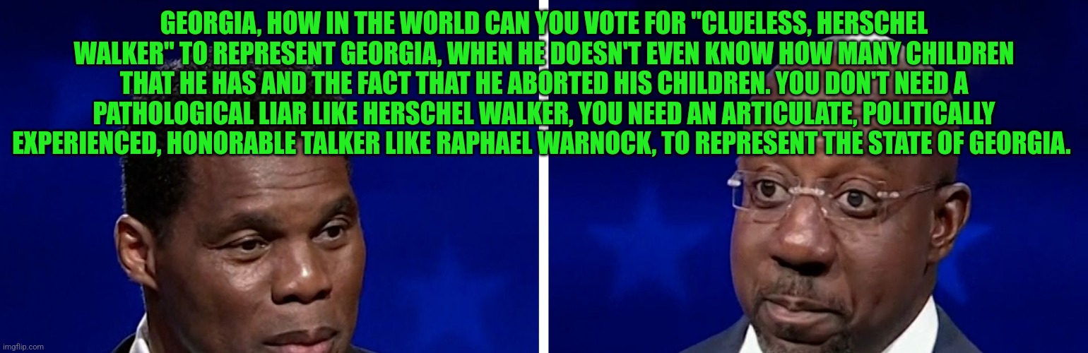 Warnock Walker | GEORGIA, HOW IN THE WORLD CAN YOU VOTE FOR "CLUELESS, HERSCHEL WALKER" TO REPRESENT GEORGIA, WHEN HE DOESN'T EVEN KNOW HOW MANY CHILDREN THAT HE HAS AND THE FACT THAT HE ABORTED HIS CHILDREN. YOU DON'T NEED A PATHOLOGICAL LIAR LIKE HERSCHEL WALKER, YOU NEED AN ARTICULATE, POLITICALLY EXPERIENCED, HONORABLE TALKER LIKE RAPHAEL WARNOCK, TO REPRESENT THE STATE OF GEORGIA. | image tagged in warnock walker | made w/ Imgflip meme maker