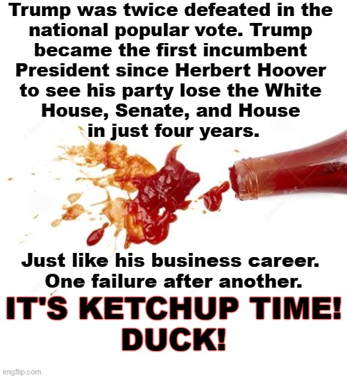 Trump was twice defeated in the 
national popular vote. Trump 
became the first incumbent 
President since Herbert Hoover 
to see his party lose the White 
House, Senate, and House 
in just four years. Just like his business career. 
One failure after another. IT'S KETCHUP TIME!
DUCK! | image tagged in trump,failure,ketchup,anger | made w/ Imgflip meme maker