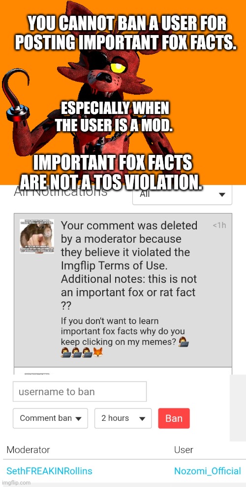 Why is seth abusing mod? | YOU CANNOT BAN A USER FOR POSTING IMPORTANT FOX FACTS. ESPECIALLY WHEN THE USER IS A MOD. IMPORTANT FOX FACTS ARE NOT A TOS VIOLATION. | image tagged in important,imgflip mods,i shit,on cookies,for chocolate,chips | made w/ Imgflip meme maker