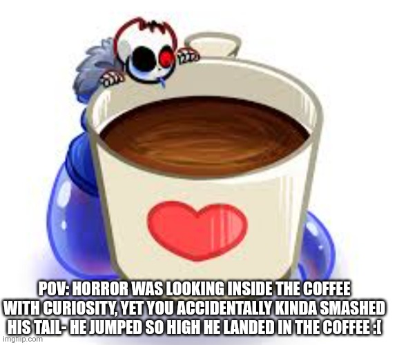 rip- | POV: HORROR WAS LOOKING INSIDE THE COFFEE WITH CURIOSITY, YET YOU ACCIDENTALLY KINDA SMASHED HIS TAIL- HE JUMPED SO HIGH HE LANDED IN THE COFFEE :[ | made w/ Imgflip meme maker