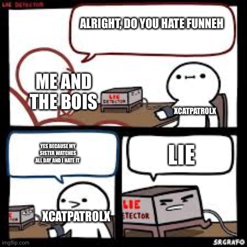 Agree? | ALRIGHT, DO YOU HATE FUNNEH; ME AND THE BOIS; XCATPATROLX; LIE; YES BECAUSE MY SISTER WATCHES ALL DAY AND I HATE IT; XCATPATROLX | image tagged in lie detector clear | made w/ Imgflip meme maker