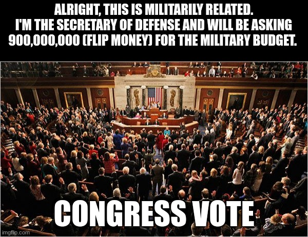 Congress | ALRIGHT, THIS IS MILITARILY RELATED.
I'M THE SECRETARY OF DEFENSE AND WILL BE ASKING 900,000,000 (FLIP MONEY) FOR THE MILITARY BUDGET. CONGRESS VOTE | image tagged in congress | made w/ Imgflip meme maker