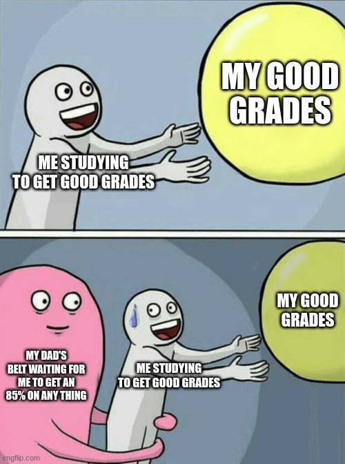 Running Away Balloon Meme | MY GOOD GRADES; ME STUDYING TO GET GOOD GRADES; MY GOOD GRADES; MY DAD'S BELT WAITING FOR ME TO GET AN 85% ON ANY THING; ME STUDYING TO GET GOOD GRADES | image tagged in memes,running away balloon | made w/ Imgflip meme maker