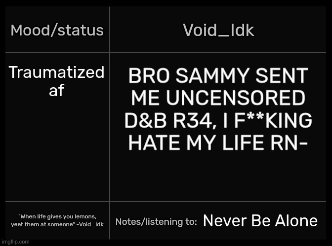 [https://imgflip.com/i/707mkd] [This is if you want to report the image btw] | Traumatized af; BRO SAMMY SENT ME UNCENSORED D&B R34, I F**KING HATE MY LIFE RN-; Never Be Alone | image tagged in idk's void template,idk,stuff,s o u p,carck | made w/ Imgflip meme maker