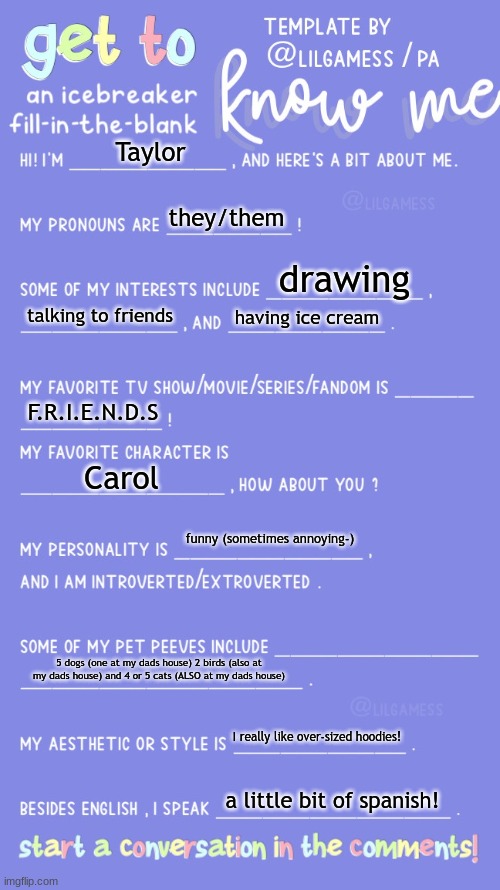 Its me! | Taylor; they/them; drawing; talking to friends; having ice cream; F.R.I.E.N.D.S; Carol; funny (sometimes annoying-); 5 dogs (one at my dads house) 2 birds (also at my dads house) and 4 or 5 cats (ALSO at my dads house); I really like over-sized hoodies! a little bit of spanish! | image tagged in get to know fill in the blank | made w/ Imgflip meme maker