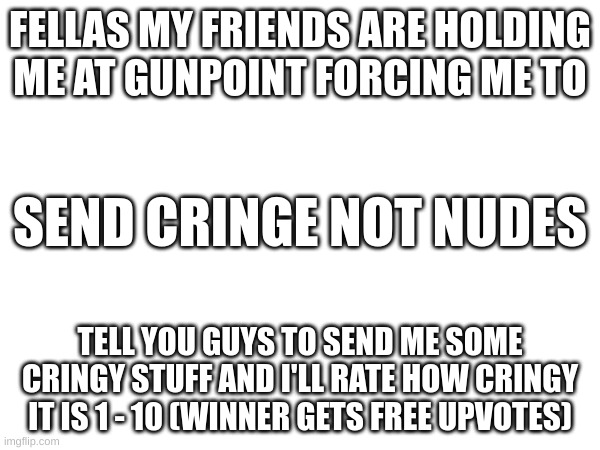 Send cringe | FELLAS MY FRIENDS ARE HOLDING ME AT GUNPOINT FORCING ME TO; SEND CRINGE NOT NUDES; TELL YOU GUYS TO SEND ME SOME CRINGY STUFF AND I'LL RATE HOW CRINGY IT IS 1 - 10 (WINNER GETS FREE UPVOTES) | image tagged in now,do it,plz,if not,my friends will,shoot me | made w/ Imgflip meme maker