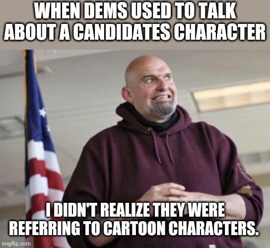 Snagglepuss 2024 I guess ... | WHEN DEMS USED TO TALK ABOUT A CANDIDATES CHARACTER; I DIDN'T REALIZE THEY WERE REFERRING TO CARTOON CHARACTERS. | image tagged in john fetterman | made w/ Imgflip meme maker